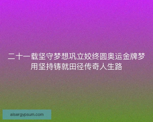 二十一载坚守梦想巩立姣终圆奥运金牌梦用坚持铸就田径传奇人生路