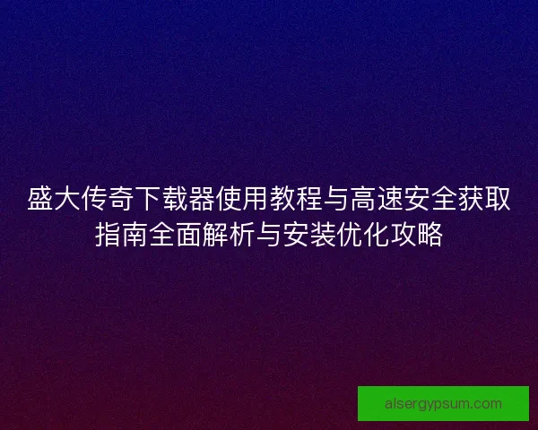 盛大传奇下载器使用教程与高速安全获取指南全面解析与安装优化攻略