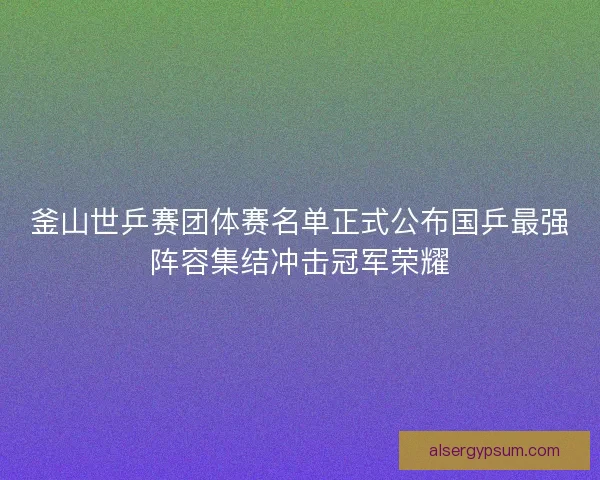 釜山世乒赛团体赛名单正式公布国乒最强阵容集结冲击冠军荣耀