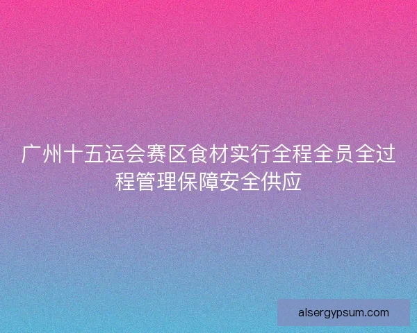 广州十五运会赛区食材实行全程全员全过程管理保障安全供应