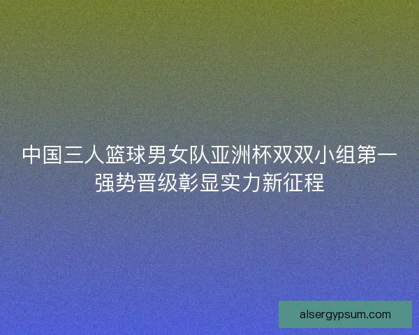 中国三人篮球男女队亚洲杯双双小组第一强势晋级彰显实力新征程