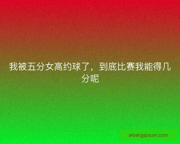 我被五分女高约球了，到底比赛我能得几分呢