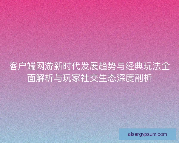 客户端网游新时代发展趋势与经典玩法全面解析与玩家社交生态深度剖析