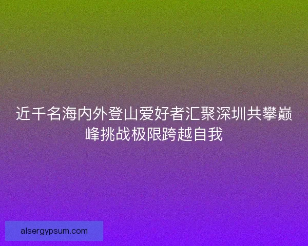近千名海内外登山爱好者汇聚深圳共攀巅峰挑战极限跨越自我