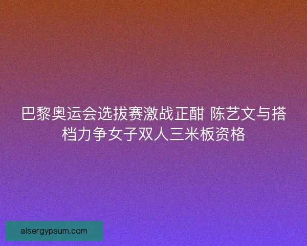 巴黎奥运会选拔赛激战正酣 陈艺文与搭档力争女子双人三米板资格